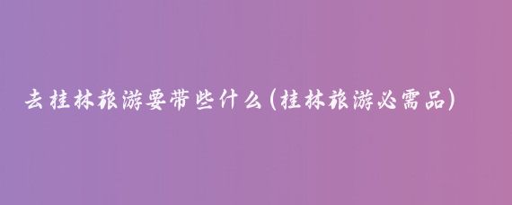 去桂林旅游要带些什么(桂林旅游必需品)