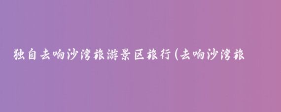 独自去响沙湾旅游景区旅行(去响沙湾旅游景区)