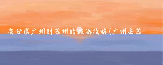 高分求广州到苏州的旅游攻略(广州去苏州旅游)