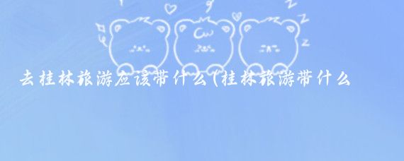 去桂林旅游应该带什么(桂林旅游带什么东西)