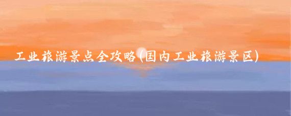 工业旅游景点全攻略(国内工业旅游景区)