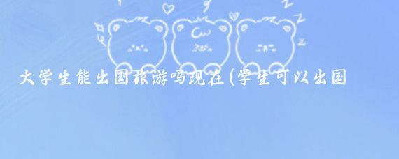 大学生能出国旅游吗现在(学生可以出国旅游吗)