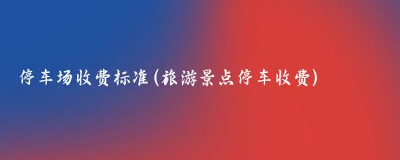 停车场收费标准(旅游景点停车收费)