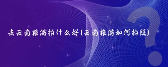 去云南旅游拍什么好(云南旅游如何拍照)