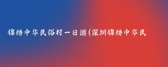 锦绣中华民俗村一日游(深圳锦绣中华民俗村旅游)