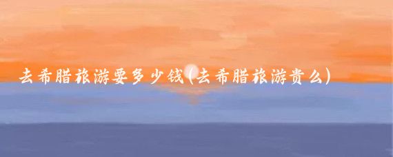 去希腊旅游要多少钱(去希腊旅游贵么)