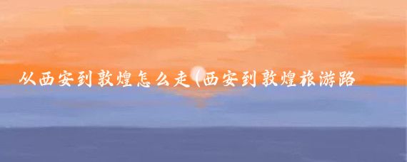 从西安到敦煌怎么走(西安到敦煌旅游路线)