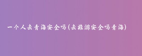 一个人去青海安全吗(去旅游安全吗青海)