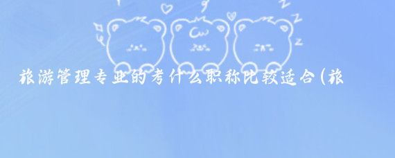 旅游管理专业的考什么职称比较适合(旅游管理评什么职称)