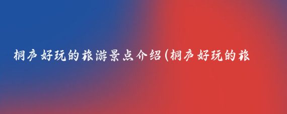 桐庐好玩的旅游景点介绍(桐庐好玩的旅游景点)