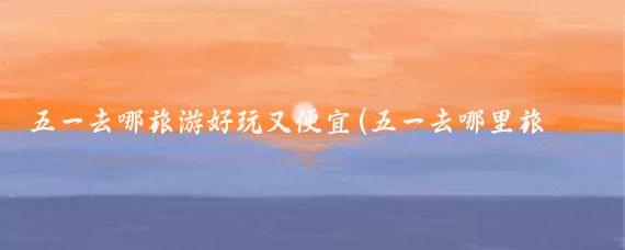 五一去哪旅游好玩又便宜(五一去哪里旅游便宜)