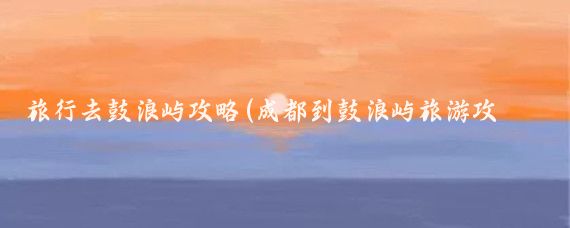 旅行去鼓浪屿攻略(成都到鼓浪屿旅游攻略)