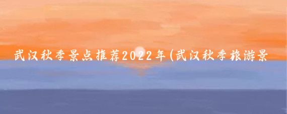 武汉秋季景点推荐2022年(武汉秋季旅游景点)