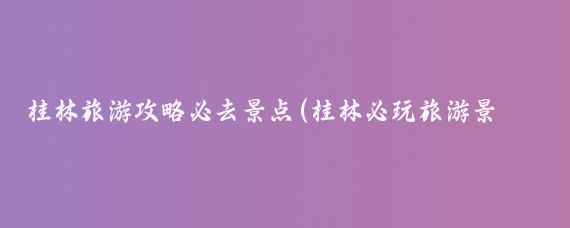 桂林旅游攻略必去景点(桂林必玩旅游景点)
