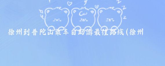 徐州到普陀山乘车自助游最佳路线(徐州去普陀山旅游)