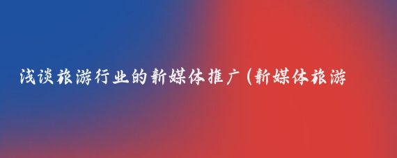 浅谈旅游行业的新媒体推广(新媒体旅游广告)