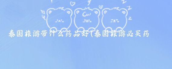 泰国旅游带什么药品好(泰国旅游必买药品清单)