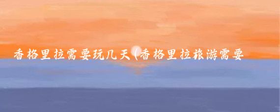 香格里拉需要玩几天(香格里拉旅游需要几天)