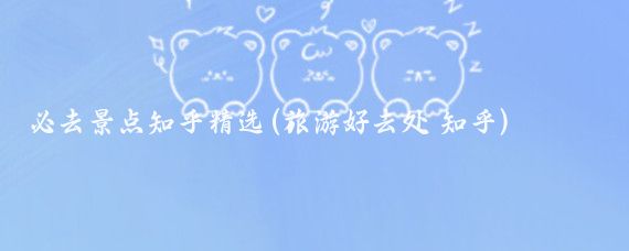 必去景点知乎精选(旅游好去处 知乎)