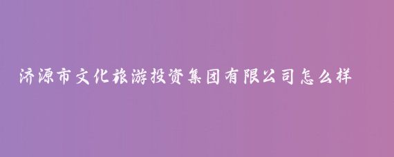 济源市文化旅游投资集团有限公司怎么样(济源文化旅游投资集团)