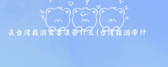 去台湾旅游需要准备什么(台湾旅游带什么药)