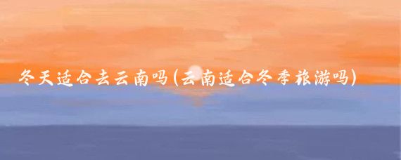 冬天适合去云南吗(云南适合冬季旅游吗)