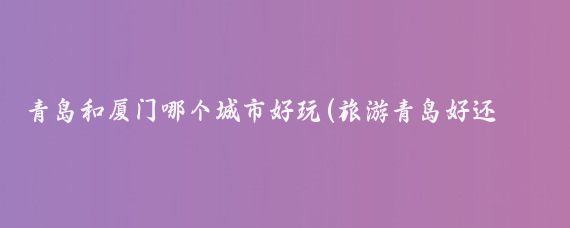 青岛和厦门哪个城市好玩(旅游青岛好还是厦门好)