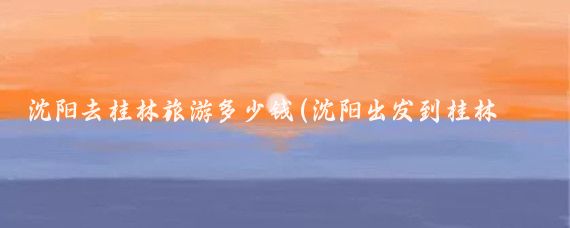 沈阳去桂林旅游多少钱(沈阳出发到桂林旅游)