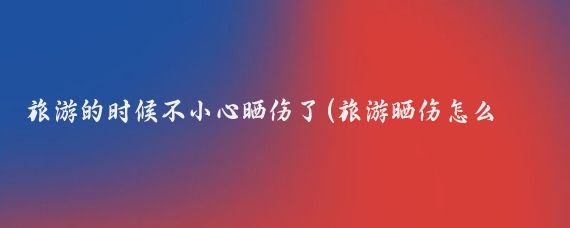 旅游的时候不小心晒伤了(旅游晒伤怎么办)