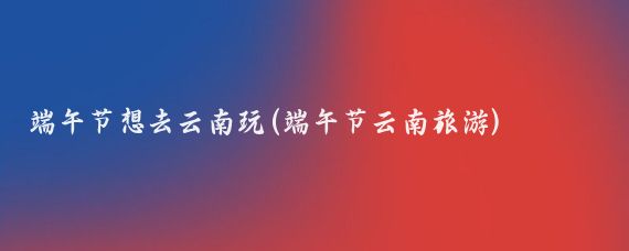 端午节想去云南玩(端午节云南旅游)