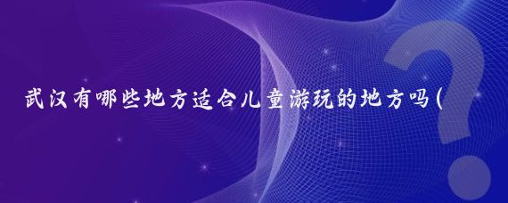 武汉有哪些地方适合儿童游玩的地方吗(儿童武汉旅游景点推荐)