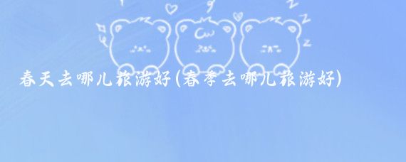 春天去哪儿旅游好(春季去哪儿旅游好)