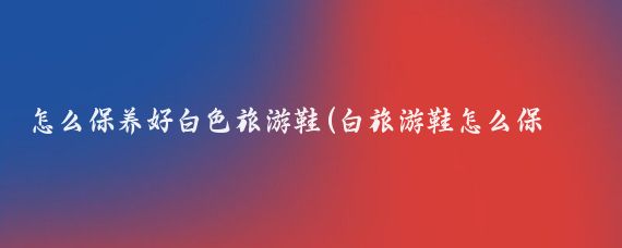 怎么保养好白色旅游鞋(白旅游鞋怎么保养)