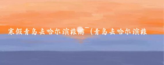 寒假青岛去哈尔滨旅游~(青岛去哈尔滨旅游)
