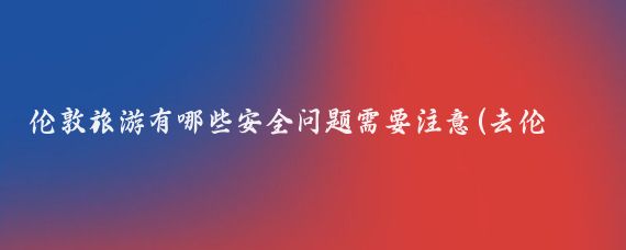 伦敦旅游有哪些安全问题需要注意(去伦敦旅游注意事项)