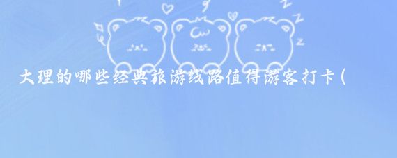大理的哪些经典旅游线路值得游客打卡(大理经典旅游线路)
