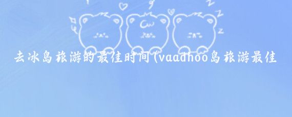 去冰岛旅游的最佳时间(vaadhoo岛旅游最佳时间)