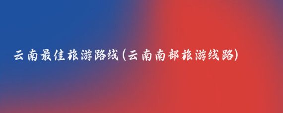 云南最佳旅游路线(云南南部旅游线路)