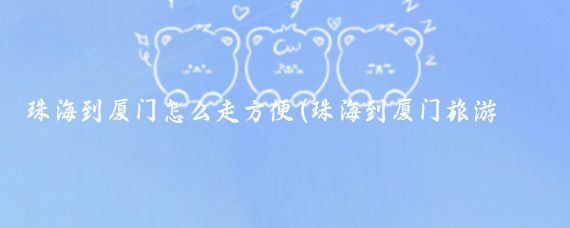 珠海到厦门怎么走方便(珠海到厦门旅游团)