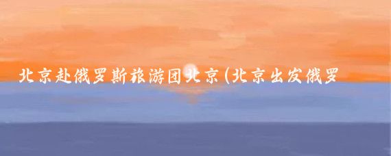 北京赴俄罗斯旅游团北京(北京出发俄罗斯旅游)