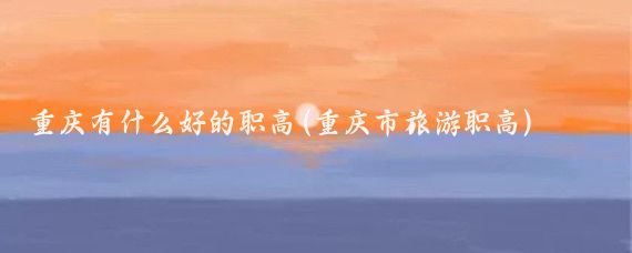 重庆有什么好的职高(重庆市旅游职高)
