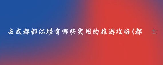 去成都都江堰有哪些实用的旅游攻略(都江堰旅游攻略国内)