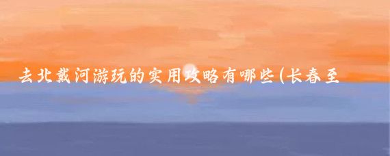 去北戴河游玩的实用攻略有哪些(长春至北戴河旅游攻略)