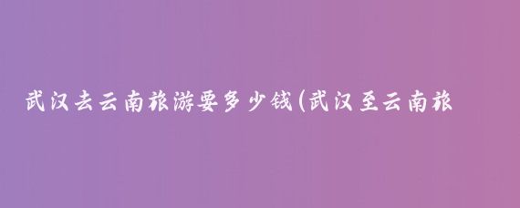 武汉去云南旅游要多少钱(武汉至云南旅游报价)