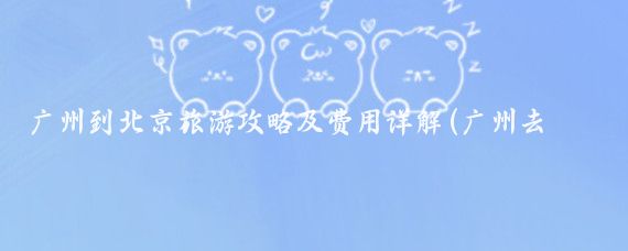 广州到北京旅游攻略及费用详解(广州去北京旅游攻略)