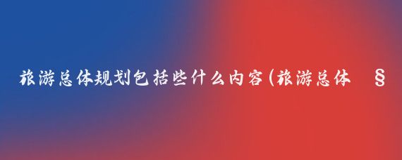 旅游总体规划包括些什么内容(旅游总体规划要求)