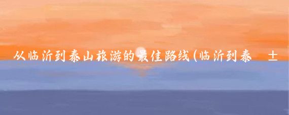 从临沂到泰山旅游的最佳路线(临沂到泰山旅游开车)