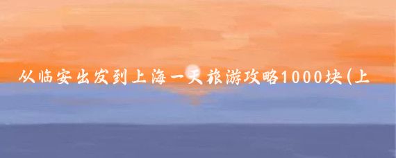 从临安出发到上海一天旅游攻略1000块(上海到临安旅游攻略)
