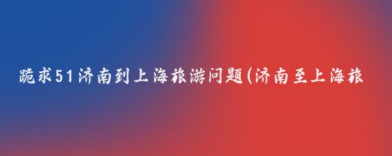 跪求51济南到上海旅游问题(济南至上海旅游)