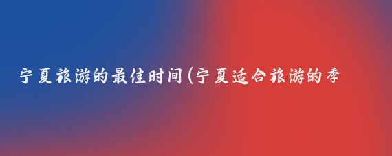 宁夏旅游的最佳时间(宁夏适合旅游的季节)